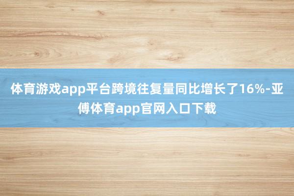 体育游戏app平台跨境往复量同比增长了16%-亚傅体育app官网入口下载