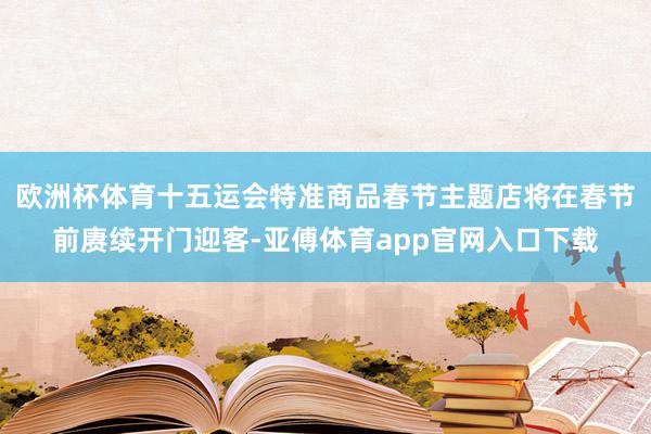 欧洲杯体育十五运会特准商品春节主题店将在春节前赓续开门迎客-亚傅体育app官网入口下载