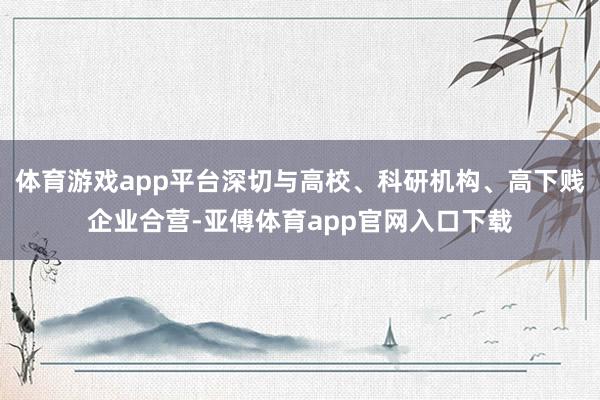 体育游戏app平台深切与高校、科研机构、高下贱企业合营-亚傅体育app官网入口下载