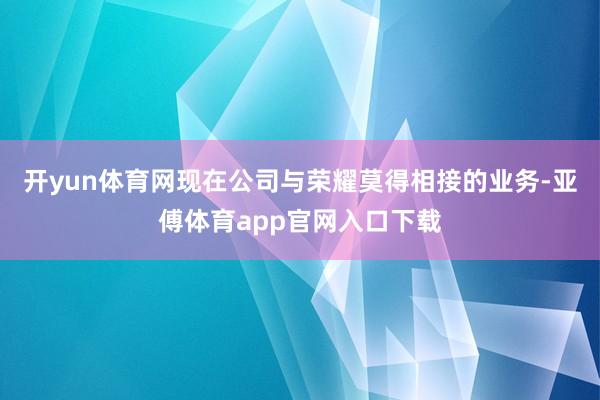 开yun体育网现在公司与荣耀莫得相接的业务-亚傅体育app官网入口下载