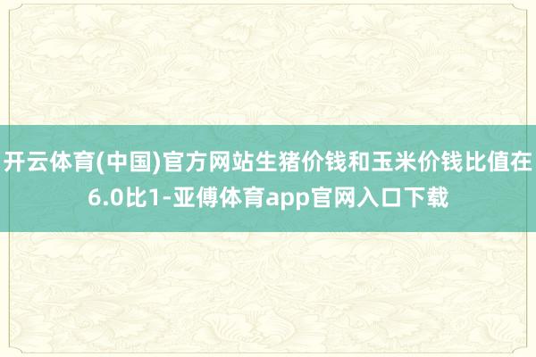 开云体育(中国)官方网站生猪价钱和玉米价钱比值在6.0比1-亚傅体育app官网入口下载