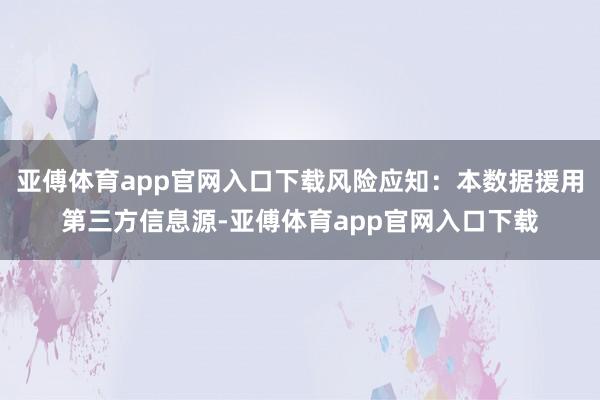 亚傅体育app官网入口下载风险应知：本数据援用第三方信息源-亚傅体育app官网入口下载