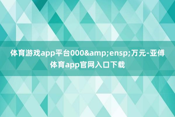 体育游戏app平台000&ensp;万元-亚傅体育app官网入口下载