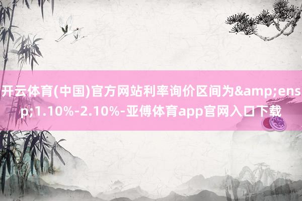 开云体育(中国)官方网站利率询价区间为&ensp;1.10%-2.10%-亚傅体育app官网入口下载