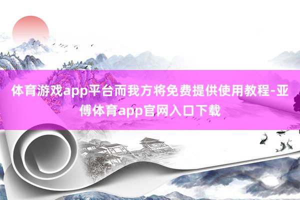 体育游戏app平台而我方将免费提供使用教程-亚傅体育app官网入口下载