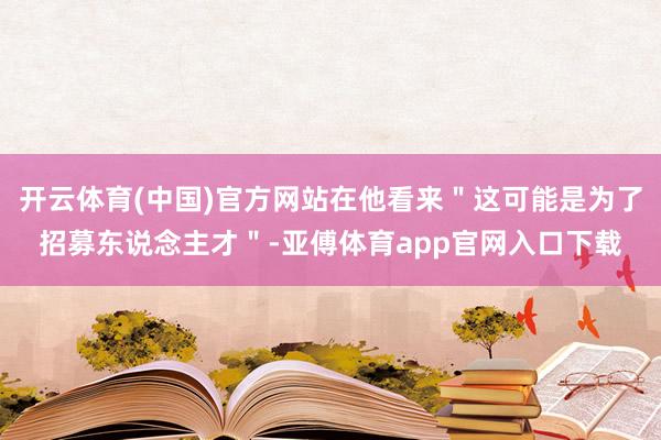 开云体育(中国)官方网站在他看来＂这可能是为了招募东说念主才＂-亚傅体育app官网入口下载