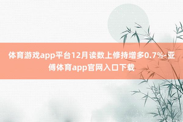 体育游戏app平台12月读数上修持增多0.7%-亚傅体育app官网入口下载