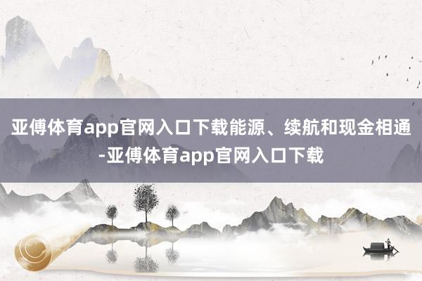 亚傅体育app官网入口下载能源、续航和现金相通-亚傅体育app官网入口下载