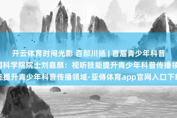 开云体育时间光影 百部川扬 | 首届青少年科普视听大会普遍举行，中国科学院院士刘嘉麒：视听技能提升青少年科普传播领域-亚傅体育app官网入口下载