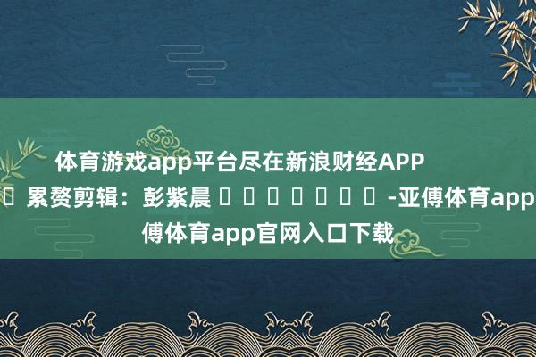 体育游戏app平台尽在新浪财经APP            						累赘剪辑：彭紫晨 							-亚傅体育app官网入口下载