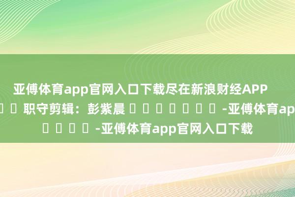 亚傅体育app官网入口下载尽在新浪财经APP            						职守剪辑：彭紫晨 							-亚傅体育app官网入口下载