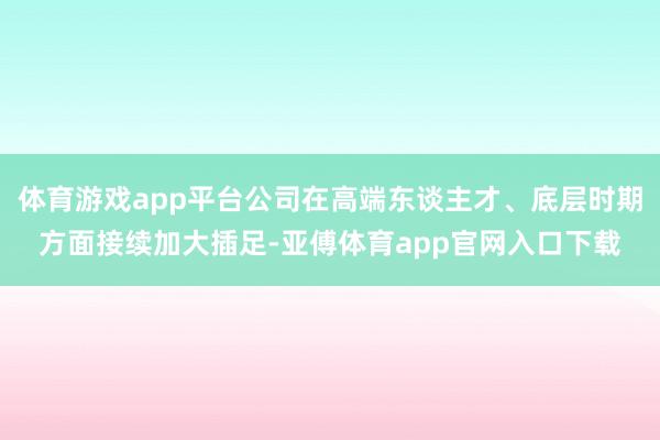 体育游戏app平台公司在高端东谈主才、底层时期方面接续加大插