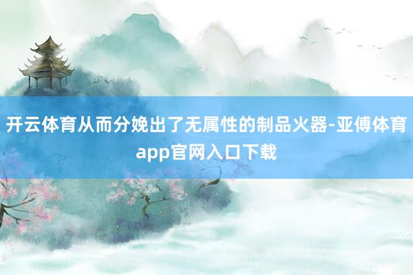 开云体育从而分娩出了无属性的制品火器-亚傅体育app官网入口下载