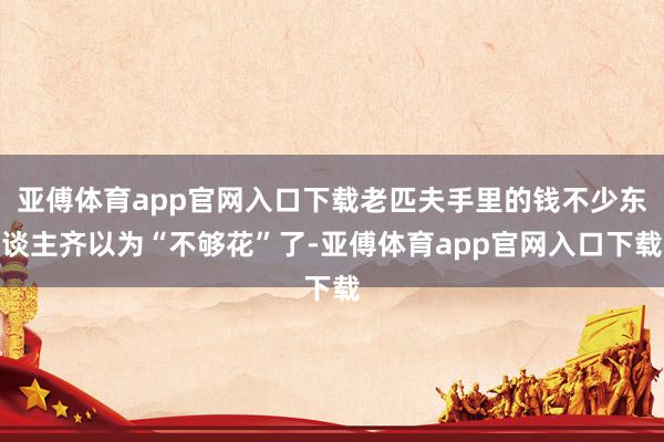 亚傅体育app官网入口下载老匹夫手里的钱不少东谈主齐以为“不