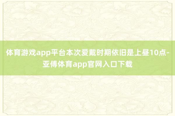 体育游戏app平台本次爱戴时期依旧是上昼10点-亚傅体育ap