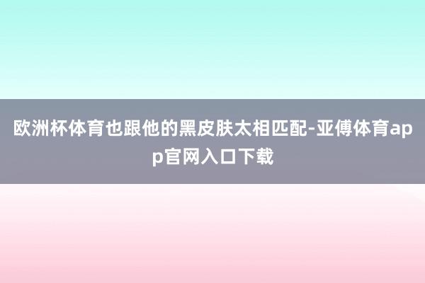 欧洲杯体育也跟他的黑皮肤太相匹配-亚傅体育app官网入口下载