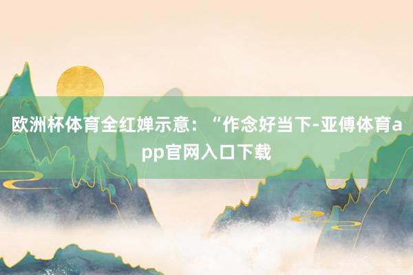 欧洲杯体育全红婵示意：“作念好当下-亚傅体育app官网入口下载
