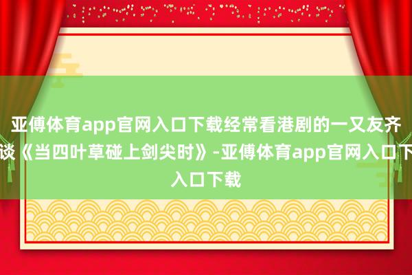 亚傅体育app官网入口下载经常看港剧的一又友齐知谈《当四叶草碰上剑尖时》-亚傅体育app官网入口下载