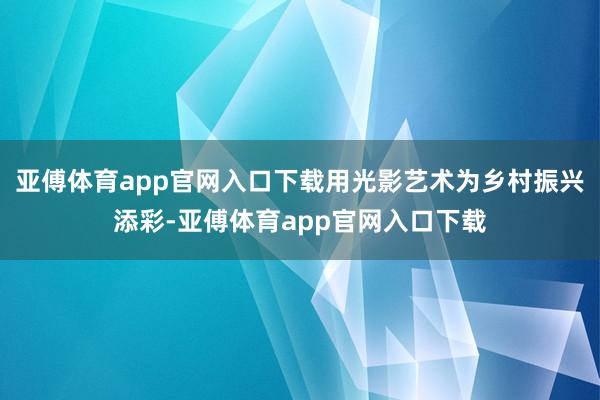 亚傅体育app官网入口下载用光影艺术为乡村振兴添彩-亚傅体育