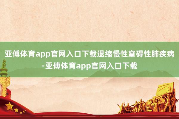 亚傅体育app官网入口下载退缩慢性窒碍性肺疾病-亚傅体育ap