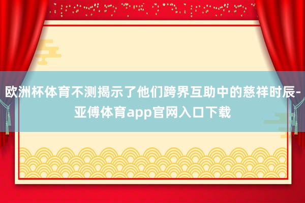 欧洲杯体育不测揭示了他们跨界互助中的慈祥时辰-亚傅体育app