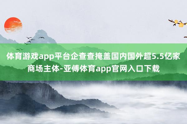 体育游戏app平台企查查掩盖国内国外超5.5亿家商场主体-亚