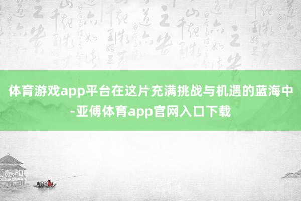 体育游戏app平台在这片充满挑战与机遇的蓝海中-亚傅体育ap