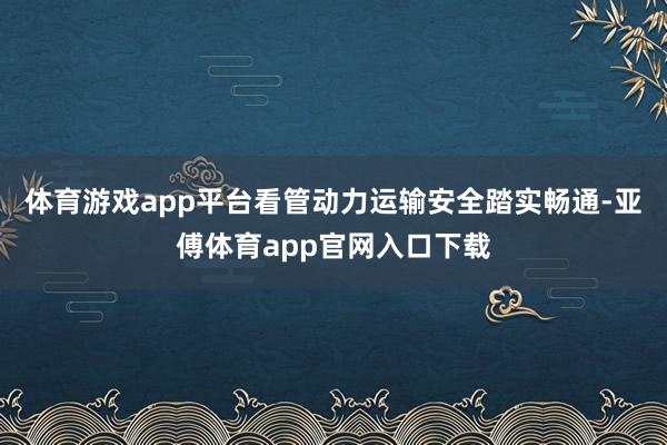 体育游戏app平台看管动力运输安全踏实畅通-亚傅体育app官