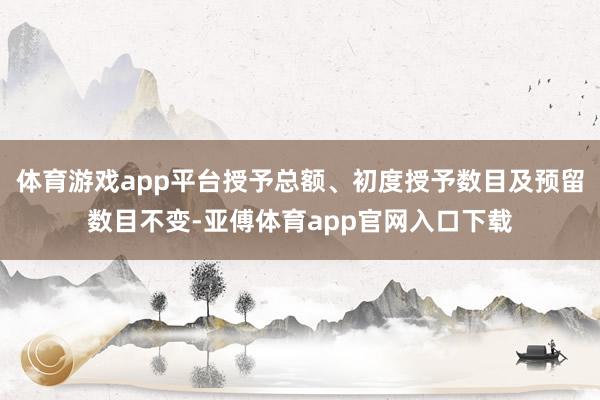 体育游戏app平台授予总额、初度授予数目及预留数目不变-亚傅