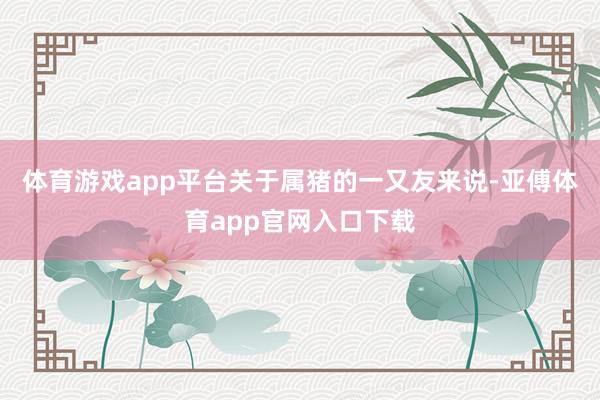 体育游戏app平台关于属猪的一又友来说-亚傅体育app官网入