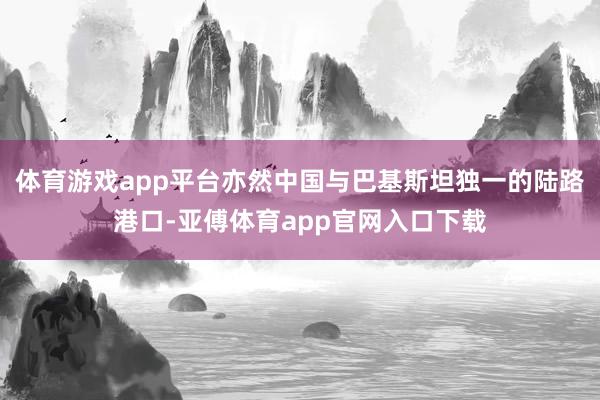体育游戏app平台亦然中国与巴基斯坦独一的陆路港口-亚傅体育